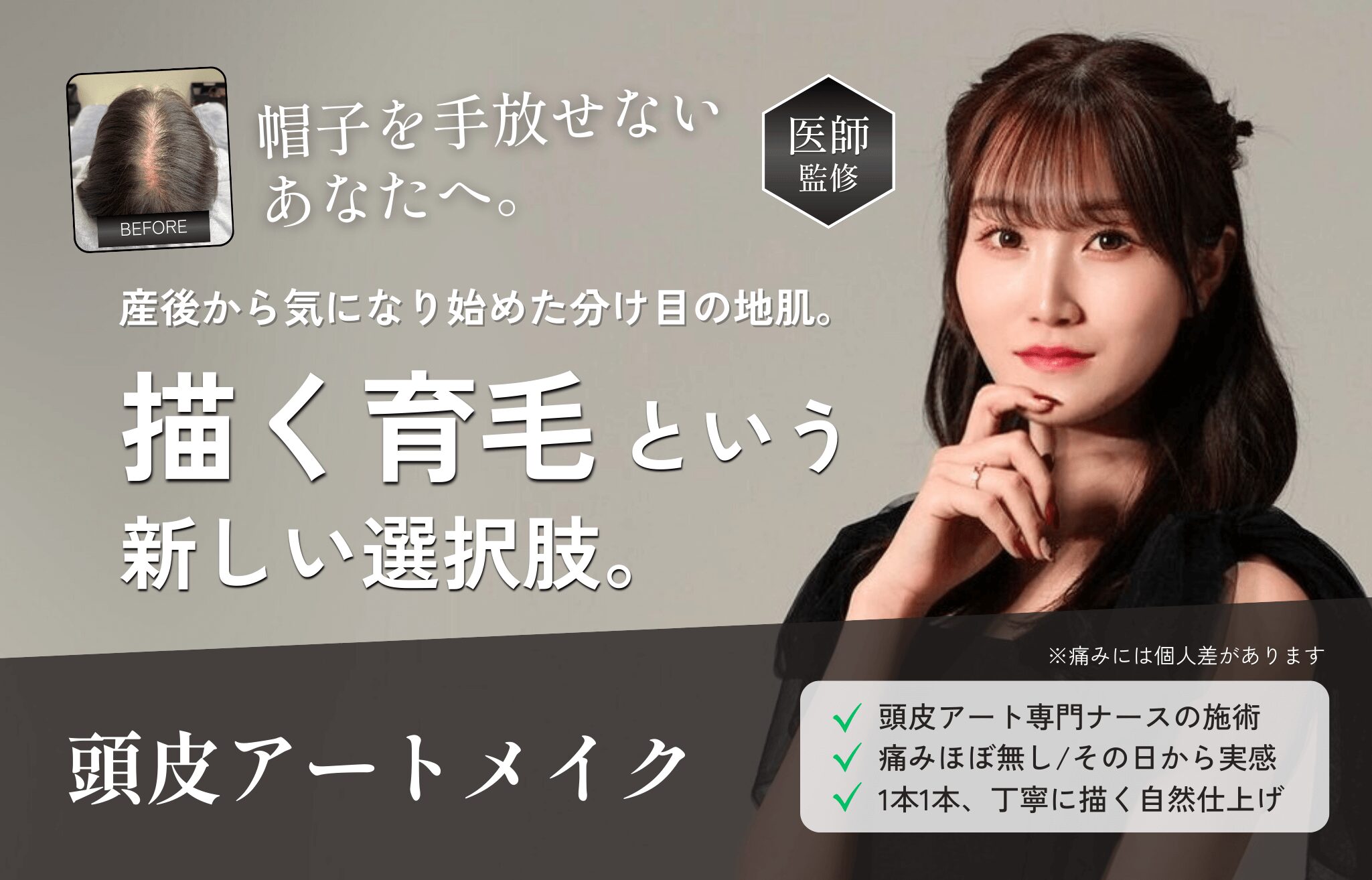 帽子を手放せないあなたへ。【医師監修】産後から気になり始めた分け目の地肌。「描く育毛」という新しい選択肢。 頭皮アートメイク。 ・頭皮アート専門ナースの施術 ・痛みほぼ無し/その日から実感 ・1本1本、丁寧に描く自然仕上げ